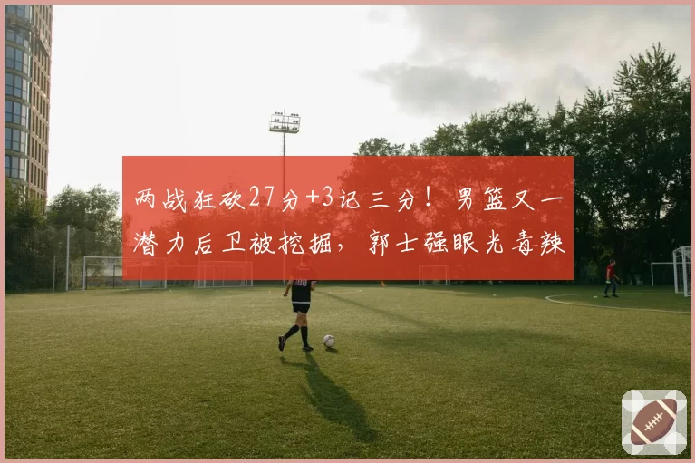 两战狂砍27分+3记三分！男篮又一潜力后卫被挖掘，郭士强眼光毒辣