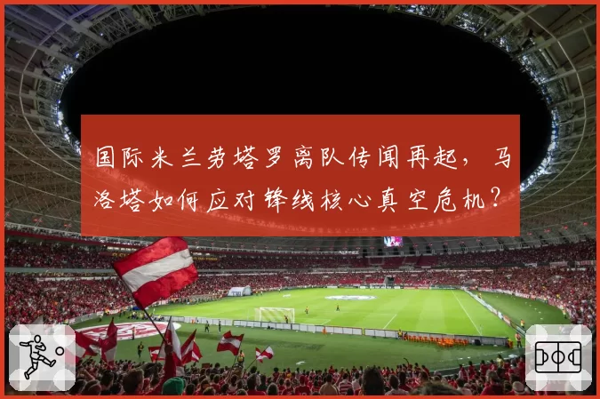 国际米兰劳塔罗离队传闻再起,马洛塔如何应对锋线核心真空危机?