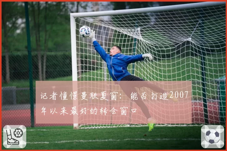 记者憧憬曼联夏窗：能否打造2007年以来最好的转会窗口